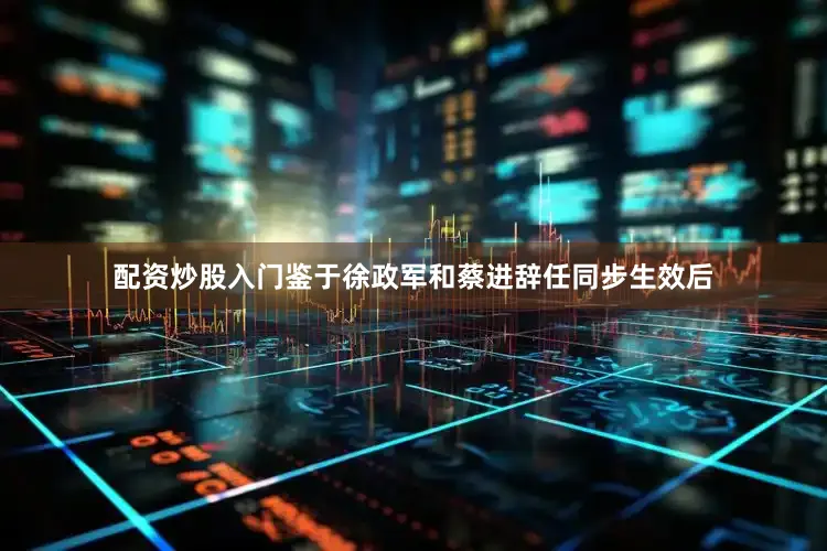 配资炒股入门鉴于徐政军和蔡进辞任同步生效后