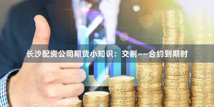 长沙配资公司期货小知识：交割——合约到期时