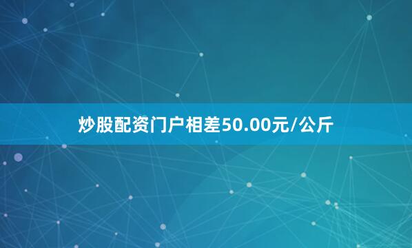炒股配资门户相差50.00元/公斤