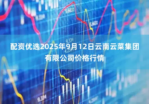 配资优选2025年9月12日云南云菜集团有限公司价格行情